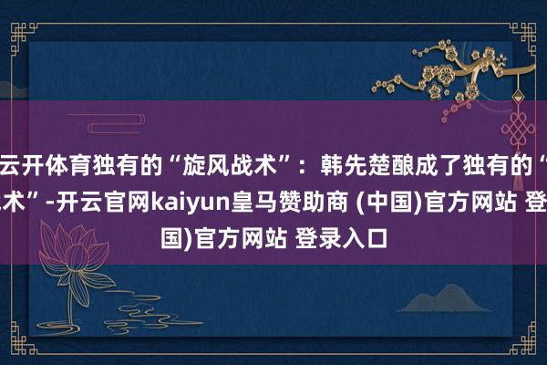 云開體育獨有的“旋風戰術”：韓先楚釀成了獨有的“旋風戰術”-開云官網kaiyun皇馬贊助商 (中國)官方網站 登錄入口